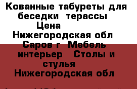 Кованные табуреты для беседки, терассы › Цена ­ 2 555 - Нижегородская обл., Саров г. Мебель, интерьер » Столы и стулья   . Нижегородская обл.